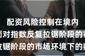 配资风险控制在境内外股市面对指数反复拉锯阶段的市场环境下的数