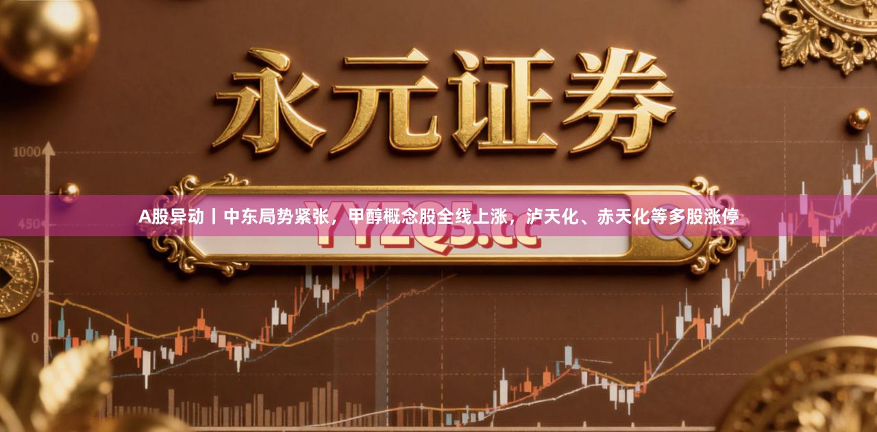 A股异动丨中东局势紧张,甲醇概念股全线上涨,泸天化、赤天化等多股涨停